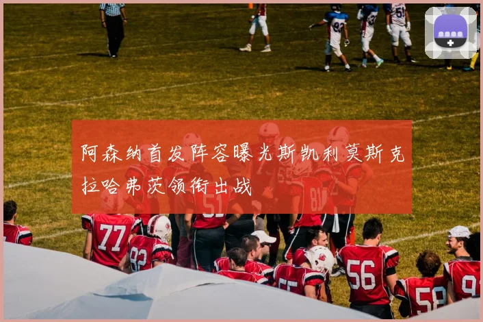 阿森纳首发阵容曝光斯凯利莫斯克拉哈弗茨领衔出战