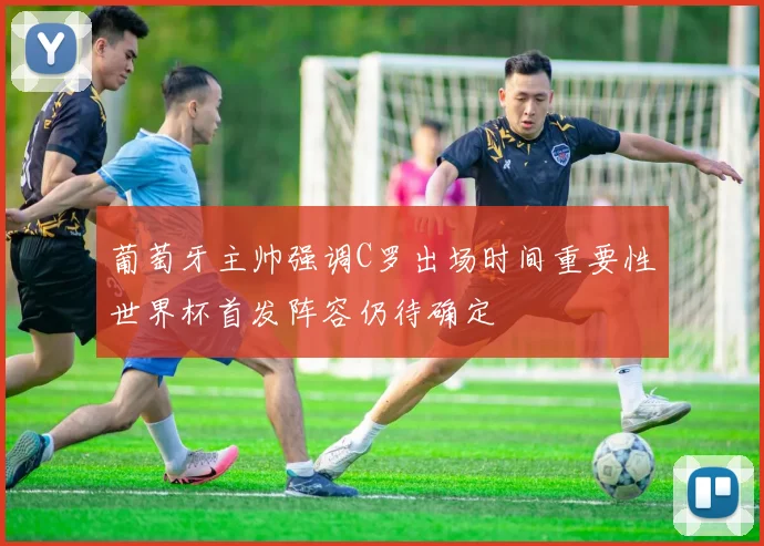葡萄牙主帅强调C罗出场时间重要性世界杯首发阵容仍待确定