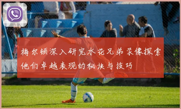 梅尔顿深入研究水花兄弟录像探索他们卓越表现的秘诀与技巧