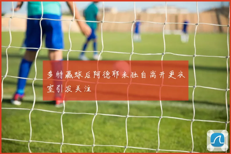 多特赢球后阿德耶米独自离开更衣室引发关注