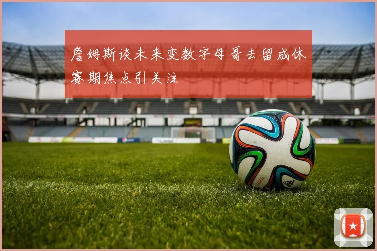 詹姆斯谈未来变数字母哥去留成休赛期焦点引关注