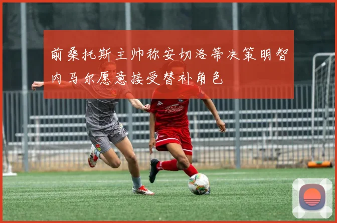 前桑托斯主帅称安切洛蒂决策明智内马尔愿意接受替补角色