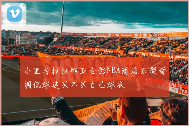 小里与拉拉维亚合影NBA商店东契奇调侃球迷买不买自己球衣