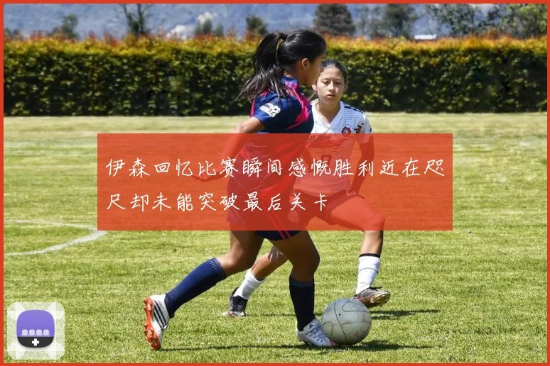 伊森回忆比赛瞬间感慨胜利近在咫尺却未能突破最后关卡