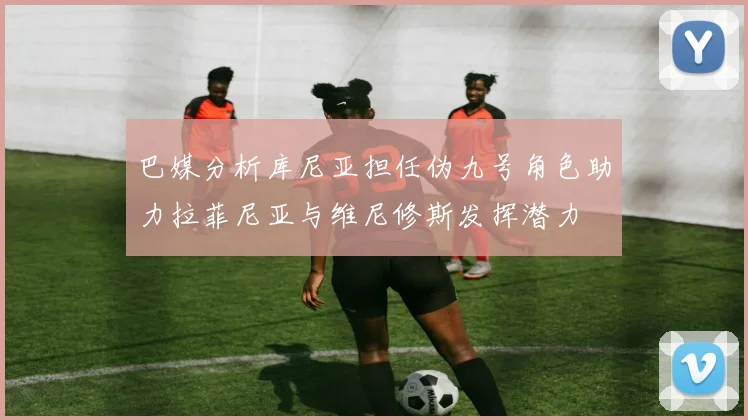 巴媒分析库尼亚担任伪九号角色助力拉菲尼亚与维尼修斯发挥潜力