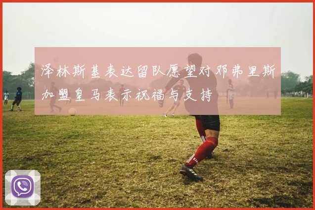 泽林斯基表达留队愿望对邓弗里斯加盟皇马表示祝福与支持