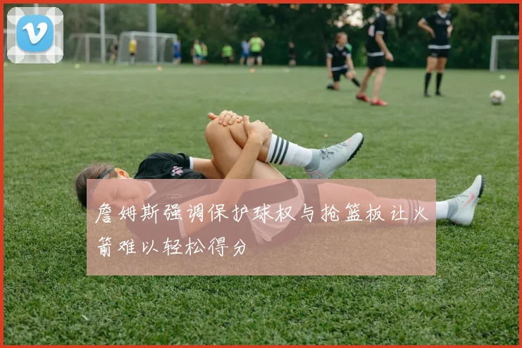 詹姆斯强调保护球权与抢篮板让火箭难以轻松得分