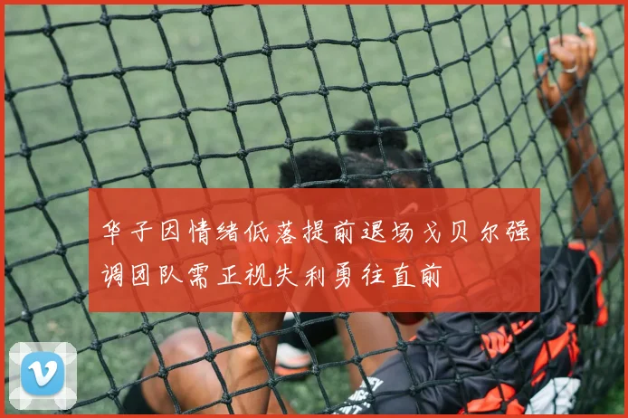 华子因情绪低落提前退场戈贝尔强调团队需正视失利勇往直前