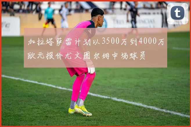 加拉塔萨雷计划以3500万到4000万欧元报价尤文图尔姆中场球员